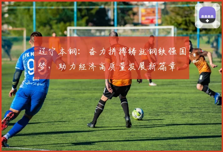 辽宁本钢：奋力拼搏铸就钢铁强国梦，助力经济高质量发展新篇章