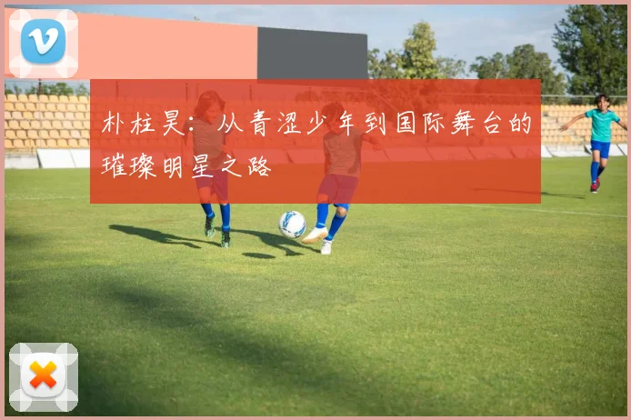 朴柱昊：从青涩少年到国际舞台的璀璨明星之路