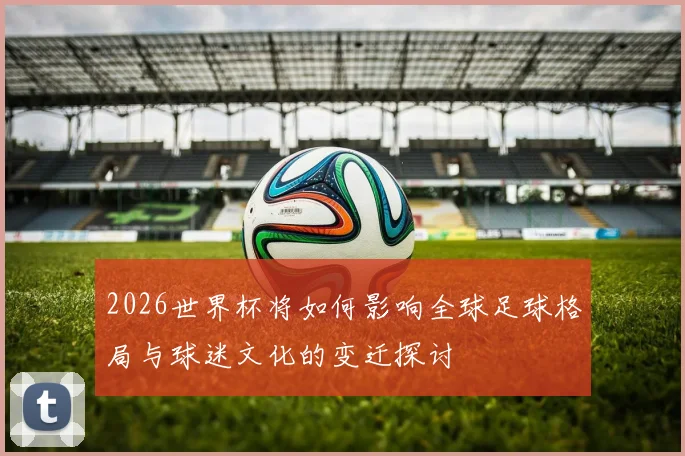 2026世界杯将如何影响全球足球格局与球迷文化的变迁探讨