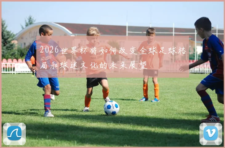 2026世界杯将如何改变全球足球格局和球迷文化的未来展望