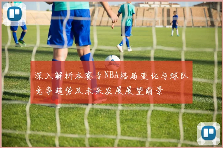 深入解析本赛季NBA格局变化与球队竞争趋势及未来发展展望前景