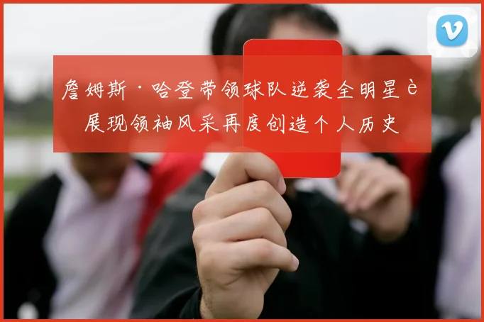 詹姆斯·哈登带领球队逆袭全明星赛展现领袖风采再度创造个人历史