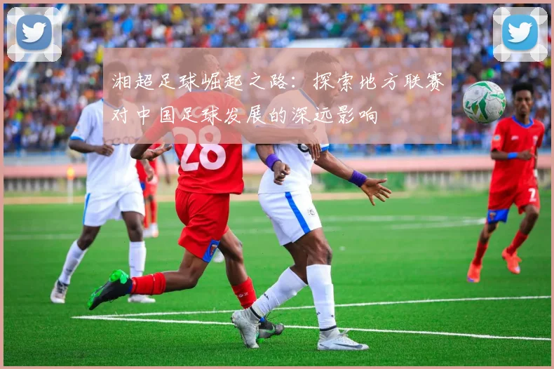 湘超足球崛起之路：探索地方联赛对中国足球发展的深远影响