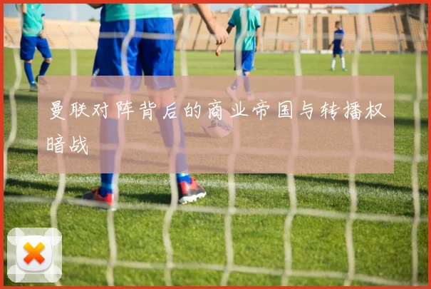 曼联对阵背后的商业帝国与转播权暗战