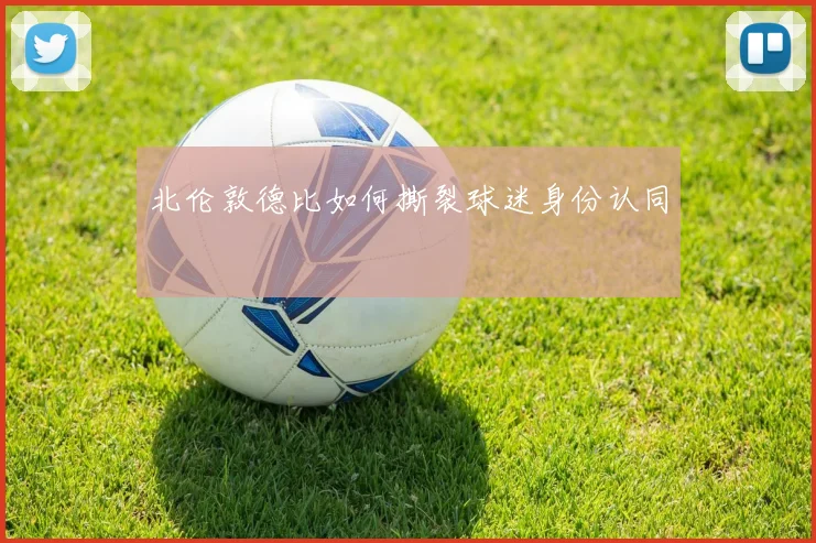 北伦敦德比如何撕裂球迷身份认同