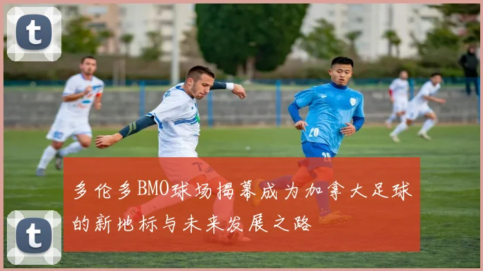 多伦多BMO球场揭幕成为加拿大足球的新地标与未来发展之路