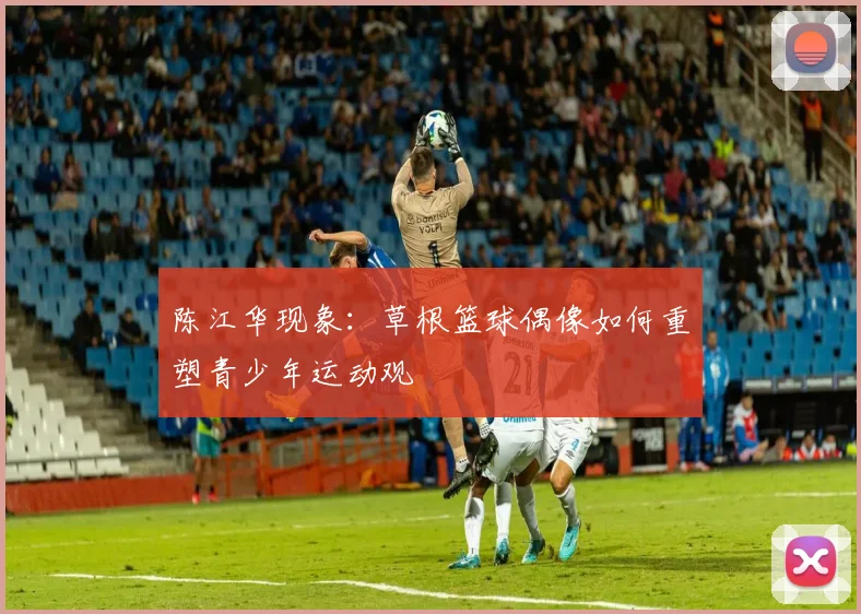 陈江华现象：草根篮球偶像如何重塑青少年运动观