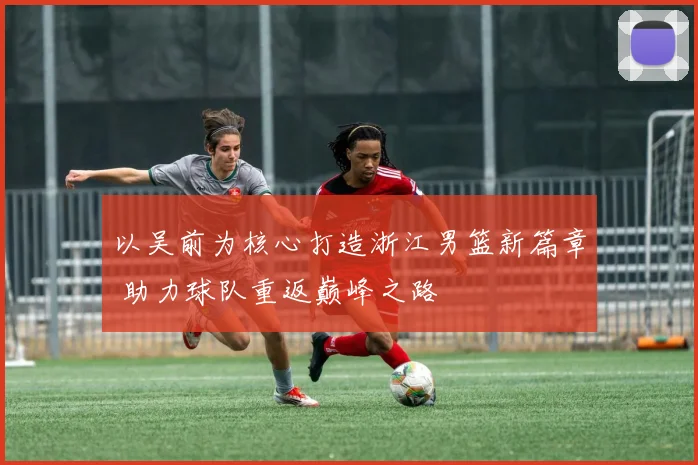 以吴前为核心打造浙江男篮新篇章 助力球队重返巅峰之路