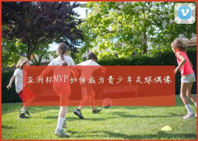 亚洲杯MVP如何成为青少年足球偶像
